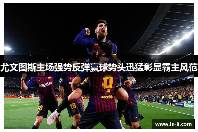 尤文图斯主场强势反弹赢球势头迅猛彰显霸主风范