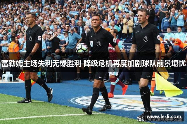 富勒姆主场失利无缘胜利 降级危机再度加剧球队前景堪忧