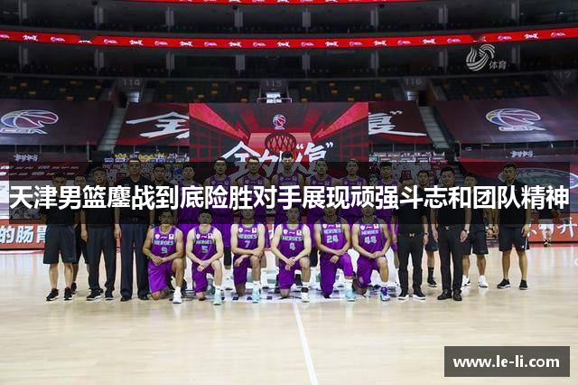 天津男篮鏖战到底险胜对手展现顽强斗志和团队精神