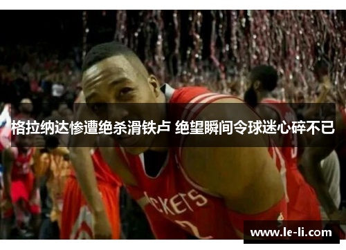 格拉纳达惨遭绝杀滑铁卢 绝望瞬间令球迷心碎不已