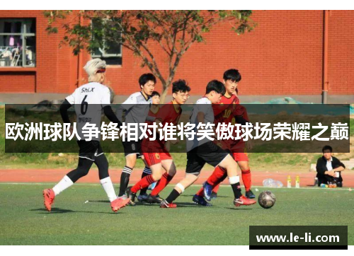 欧洲球队争锋相对谁将笑傲球场荣耀之巅