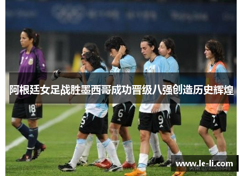 阿根廷女足战胜墨西哥成功晋级八强创造历史辉煌