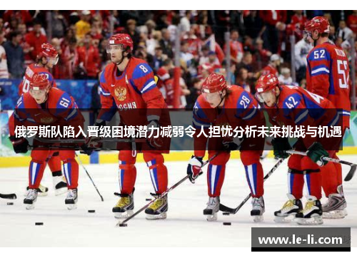 俄罗斯队陷入晋级困境潜力减弱令人担忧分析未来挑战与机遇