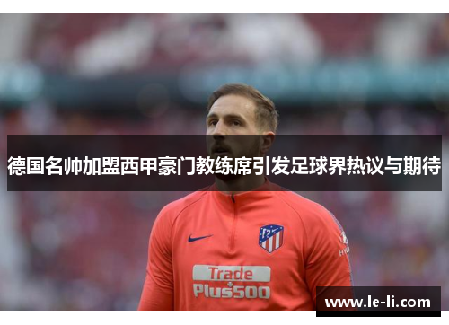 德国名帅加盟西甲豪门教练席引发足球界热议与期待