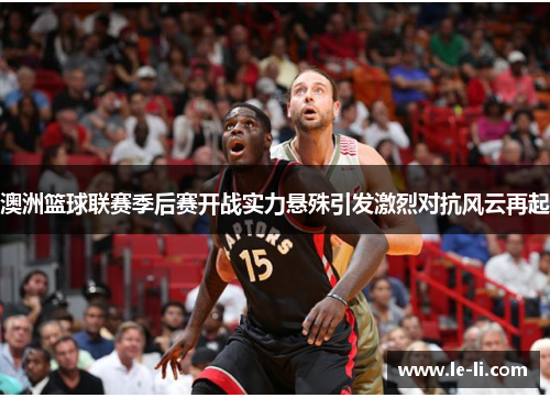 澳洲篮球联赛季后赛开战实力悬殊引发激烈对抗风云再起