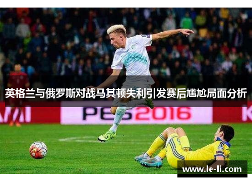 英格兰与俄罗斯对战马其顿失利引发赛后尴尬局面分析