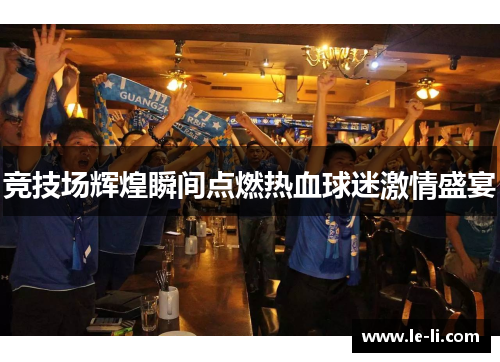 竞技场辉煌瞬间点燃热血球迷激情盛宴