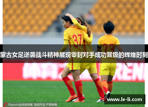 蒙古女足逆袭战斗精神展现零封对手成功晋级的辉煌时刻