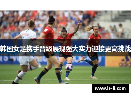 韩国女足携手晋级展现强大实力迎接更高挑战