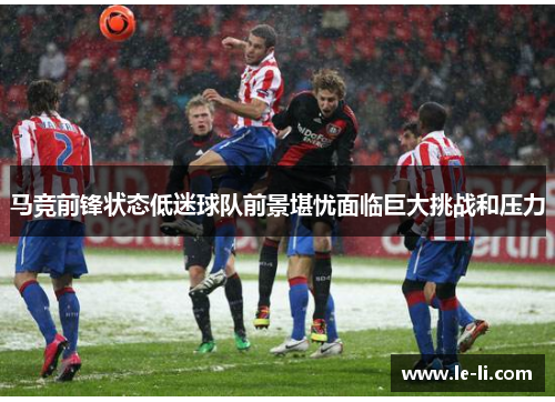马竞前锋状态低迷球队前景堪忧面临巨大挑战和压力