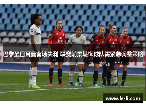 巴黎圣日耳曼客场失利 联赛前景堪忧球队需紧急调整策略