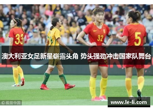 澳大利亚女足新星崭露头角 势头强劲冲击国家队舞台